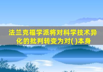 法兰克福学派将对科学技术异化的批判转变为对( )本身